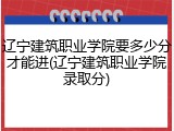 辽宁建筑职业学院要多少分才能进(辽宁建筑职业学院录取分)
