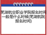 芜湖航空职业学院报名时间一般是什么时候(芜湖航院报名时间)