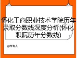 怀化工商职业技术学院历年录取分数线深度分析(怀化职院历年分数线)