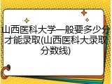 山西医科大学一般要多少分才能录取(山西医科大录取分数线)
