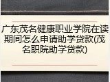 广东茂名健康职业学院在读期间怎么申请助学贷款(茂名职院助学贷款)