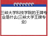 三峡大学科技学院的王牌专业是什么(三峡大学王牌专业)