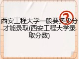 西安工程大学一般要多少分才能录取(西安工程大学录取分数)