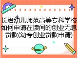 长治幼儿师范高等专科学校如何申请在读间的创业无息贷款(幼专创业贷款申请)