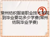 常州纺织服装职业技术学院到毕业要花多少学费(常州纺院毕业学费)