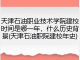 天津石油职业技术学院建校时间是哪一年，什么历史背景(天津石油职院建校年史)
