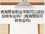 青海警官职业学院可以进校后转专业吗？(青海警院可转专业吗)