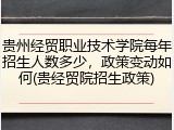贵州经贸职业技术学院每年招生人数多少，政策变动如何(贵经贸院招生政策)