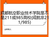 成都航空职业技术学院是不是211或985高校(成航非211/985)