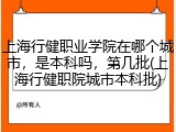 上海行健职业学院在哪个城市，是本科吗，第几批(上海行健职院城市本科批)