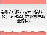 常州机电职业技术学院毕业如何调档案呢(常州机电毕业调档)