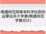 南通师范高等专科学校到毕业要花多少学费(南通师范学费总计)