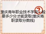 重庆青年职业技术学院一般要多少分才能录取(重庆青职录取分数线)