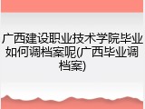 广西建设职业技术学院毕业如何调档案呢(广西毕业调档案)