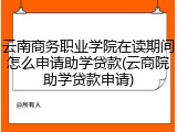 云南商务职业学院在读期间怎么申请助学贷款(云商院助学贷款申请)