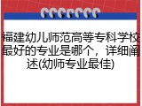 福建幼儿师范高等专科学校最好的专业是哪个，详细阐述(幼师专业最佳)