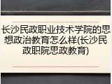 长沙民政职业技术学院的思想政治教育怎么样(长沙民政职院思政教育)