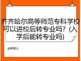 齐齐哈尔高等师范专科学校可以进校后转专业吗？(入学后能转专业吗)