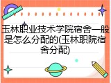 玉林职业技术学院宿舍一般是怎么分配的(玉林职院宿舍分配)