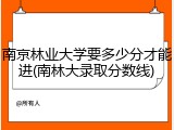 南京林业大学要多少分才能进(南林大录取分数线)