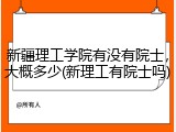 新疆理工学院有没有院士，大概多少(新理工有院士吗)