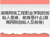 湖南网络工程职业学院的创始人是谁，前身是什么(湖南网院创始人及前身)