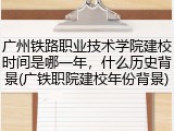 广州铁路职业技术学院建校时间是哪一年，什么历史背景(广铁职院建校年份背景)