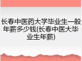 长春中医药大学毕业生一般年薪多少钱(长春中医大毕业生年薪)