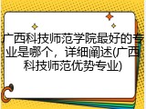 广西科技师范学院最好的专业是哪个，详细阐述(广西科技师范优势专业)