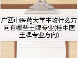 广西中医药大学主攻什么方向有哪些王牌专业(桂中医王牌专业方向)