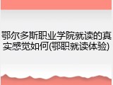 鄂尔多斯职业学院就读的真实感觉如何(鄂职就读体验)