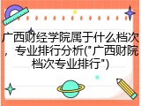 广西财经学院属于什么档次，专业排行分析("广西财院档次专业排行")