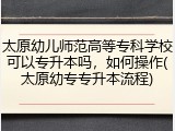 太原幼儿师范高等专科学校可以专升本吗，如何操作(太原幼专专升本流程)