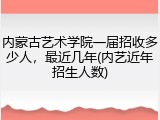 内蒙古艺术学院一届招收多少人，最近几年(内艺近年招生人数)