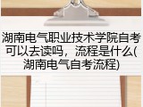 湖南电气职业技术学院自考可以去读吗，流程是什么(湖南电气自考流程)