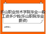 乐山职业技术学院毕业一般工资多少钱(乐山职院毕业薪资)