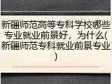 新疆师范高等专科学校哪些专业就业前景好，为什么(新疆师范专科就业前景专业)