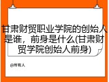 甘肃财贸职业学院的创始人是谁，前身是什么(甘肃财贸学院创始人前身)