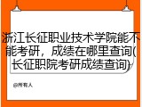 浙江长征职业技术学院能不能考研，成绩在哪里查询(长征职院考研成绩查询)