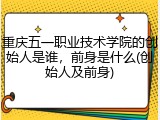 重庆五一职业技术学院的创始人是谁，前身是什么(创始人及前身)