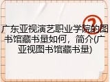 广东亚视演艺职业学院的图书馆藏书量如何，简介(广亚视图书馆藏书量)