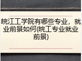 皖江工学院有哪些专业，就业前景如何(皖工专业就业前景)