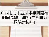 广西电力职业技术学院建校时间是哪一年？(广西电力职院建校年)