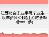 江苏财会职业学院毕业生一般年薪多少钱(江苏财会毕业生年薪)