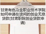 甘肃有色冶金职业技术学院如何申请在读间的创业无息贷款(甘肃职院创业贷款申请)