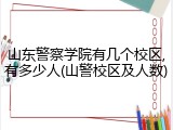 山东警察学院有几个校区,有多少人(山警校区及人数)