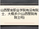 山西警官职业学院有没有院士，大概多少(山西警院有院士吗)
