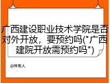 广西建设职业技术学院是否对外开放，要预约吗("广西建院开放需预约吗")