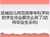 运城幼儿师范高等专科学校的学生毕业都怎么样了(幼师毕业生去向)