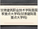 甘肃建筑职业技术学院是国家重点大学吗(甘肃建院是重点大学吗)